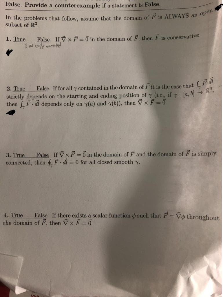 False. Provide a counterexample if a statement is False.
subset of R3.
False If V xF =0 in the domain of F. then F is conservative.
R nt smply connecled
1. True
2. True
strictly depends on the starting and ending position of y (i.e., if : [a, b) →
then , F. di depends only on y(a) and y(b)), then Vx F = 0.
3. True
False If Vx F = 0 in the domain of F and the domain of F is simply
connected, then f F di = 0 for all closed smooth y.
False If there exists a scalar function o such that F = Vo throughout
4. True
the domain of F, then Vx F= 0.
%3D
Vicis
