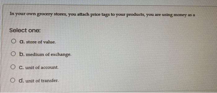 In
your own grocery stores, you attach price tags to your products, you are using money as a
Select one:
O a. store of value.
O b. medium of exchange.
O C. unit of account.
O d. unit of transfer.
