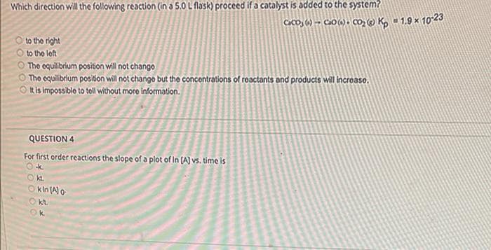 Which direction will the following reaction (in a 5.0 L flask) proceed if a catalyst is added to the system?
CaCo, (6) -→ Ca0 (1) + CO, (@ K, = 1.9 × 1023
O to the right
to the left
O The oquilibrium position will not chango
O The oquilibrium posiion will not chango but the concontrations of reactants and products will incroaso.
It is impossible to toll without moro information.
QUESTION 4
For first order reactions the slope of a plot of In [A] vs. time is
O k.
Okt.
O kin (Alo
O kh.
k.
