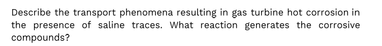 Describe the transport phenomena resulting in gas turbine hot corrosion in
the presence of saline traces. What reaction generates the corrosive
compounds?
