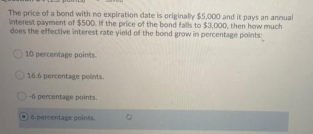 The price of a bond with no expiration date is originally $5,000 and it pays an annual
interest payment of $500. If the price of the bond falls to $3,000, then how much
does the effective interest rate yield of the bond grow in percentage points:
10 percentage points.
16.6 percentage points.
-6 percentage points.
6 percentage points.
