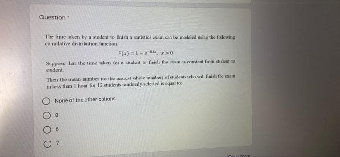 Question
The time taken by a student to finish a statistics examn can be modeled using the following
cumulative distribution function:
F(x) =1-e 0, x>0
Suppose that the time taken for a student to finish the exam is constant from student to
student.
Then the mean mumber (to the nearest whole mmber) of students who will finish the exam
in less than 1 hour for 12 students randomly selected is equal to:
None of the other options
8.
6.
7.
Clast form
