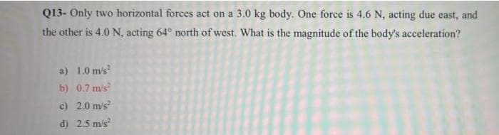 Q13- Only two horizontal forces act on a 3.0 kg body. One force is 4.6 N, acting due east, and
the other is 4.0 N, acting 64° north of west. What is the magnitude of the body's acceleration?
a) 1.0 m's
b) 0.7 mis
c) 2.0 m/s
d) 2.5 m/s
