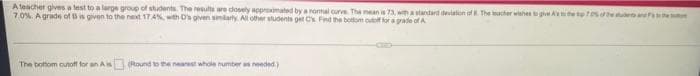 A teacher gives a lest to a large group of students. The results are dosely aoproximated by a nomal curve The mean is 73, wma standard deviaton of The cher wishesg A the she
7.0%. A grade of B is given to the next 17.4%, with D's given simlarty. All other students get Cs Fnd the bottom o for a grade of A
The bottom outoff for an A
(Round to the nearst whole number as needed)
