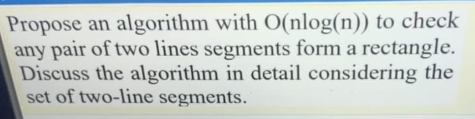 Propose an algorithm with O(nlog(n)) to check
any pair of two lines segments form a rectangle.
Discuss the algorithm in detail considering the
set of two-line segments.
