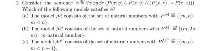 2. Consider the sentence o Va 3y 32 (P(x, y) ^ P(z, y) ^ (P(r, z) → P(z, x))).
Which of the following models satisfies o?
(a) The model M consists of the set of natural numbers with PM {(m, n) |
m<n}.
(b) The model M' consists of the set of natural numbers with PM' {(m, 2 *
m) | m natural number}.
(c) The model M" consists of the set of natural numbers with PM" {(m, n) |
m <n+1}.
