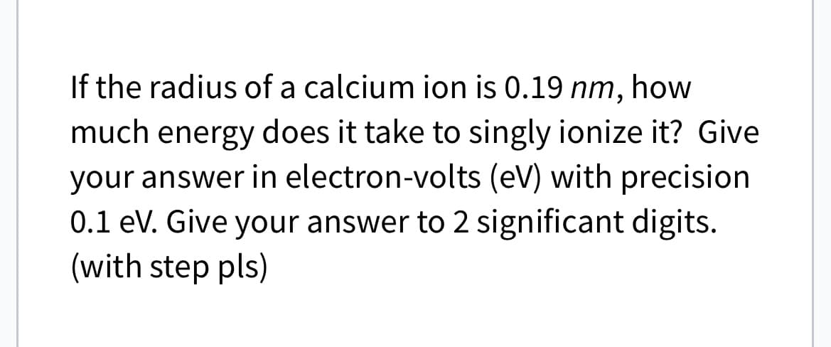 If the radius of a calcium ion is 0.19 nm, how
much energy does it take to singly ionize it? Give
your answer in electron-volts (eV) with precision
0.1 eV. Give your answer to 2 significant digits.
(with step pls)