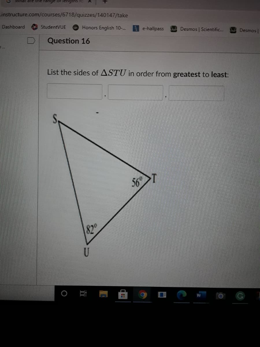 What are thne range of ilengtns fo
.instructure.com/courses/6718/quizzes/140147/take
Dashboard
StudentVUE
Honors English 10-..
1 e-hallpass
Bo Desmos | Scientific...
Desmos |
Question 16
1...
List the sides of ASTU in order from greatest to least:
56
820
U
近
