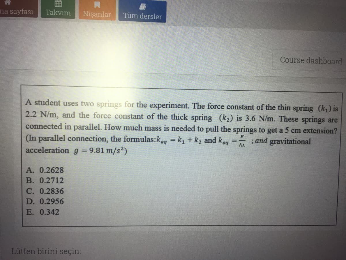 na sayfası
Takvim
Nişanlar
Tüm dersler
Course dashboard
A student uses two springs for the experiment. The force constant of the thin spring (k) is
2.2 N/m, and the force constant of the thick spring (k2) is 3.6 N/m. These springs are
connected in parallel. How much mass is needed to pull the springs to get a 5 cm extension?
(In parallel connection, the formulas:keg = k, + k, and keg
acceleration g = 9.81 m/s?)
F
;and gravitational
AL
A. 0.2628
В. 0.2712
С. 0.2836
D. 0.2956
E. 0.342
Lütfen birini seçin:
