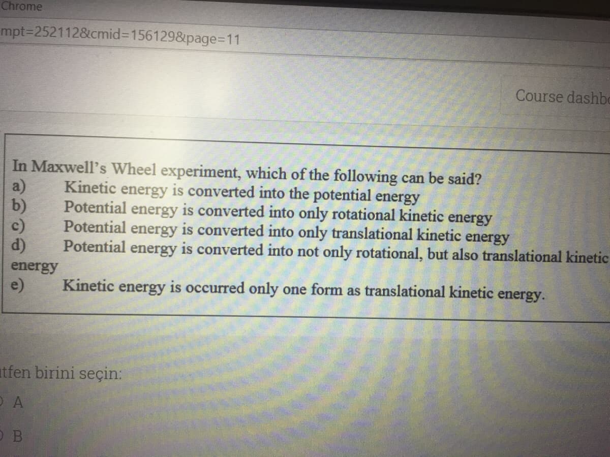 Chrome
mpt=2521128&cmid%3D1561298&page=D11
Course dashbo
In Maxwell's Wheel experiment, which of the following can be said?
a)
b)
c)
d)
Kinetic energy is converted into the potential energy
Potential energy is converted into only rotational kinetic energy
Potential energy is converted into only translational kinetic energy
Potential
energy
is converted into not only rotational, but also translational kinetic
energy
e)
Kinetic energy is occurred only one form as translational kinetic energy.
tfen birini seçin:
O B
