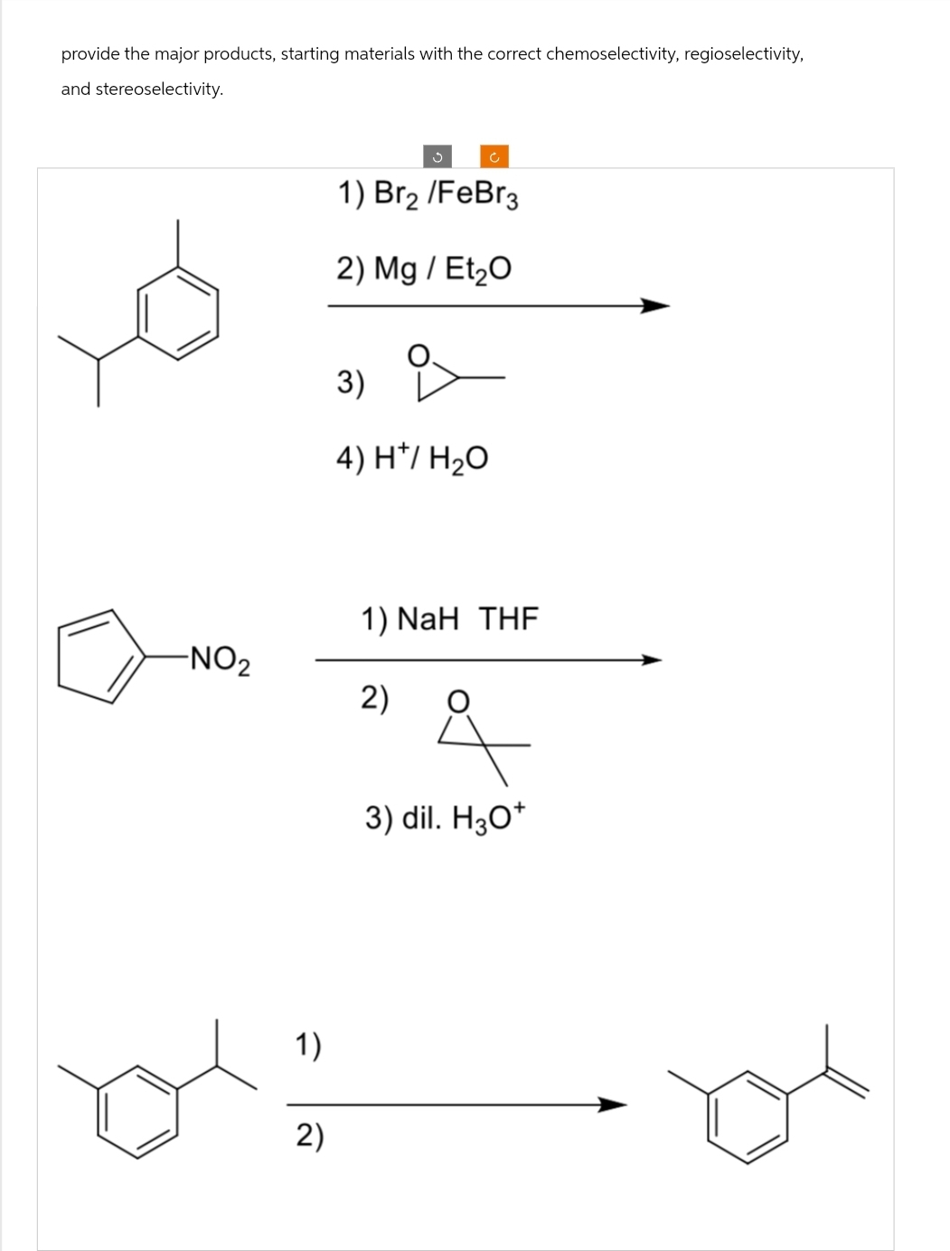 provide the major products, starting materials with the correct chemoselectivity, regioselectivity,
and stereoselectivity.
-NO₂
1)
2)
Ĵ
Ć
1) Br₂ /FeBr3
2) Mg / Et₂O
3)
4) H*/ H₂O
1) NaH THF
2)
&
3) dil. H3O+