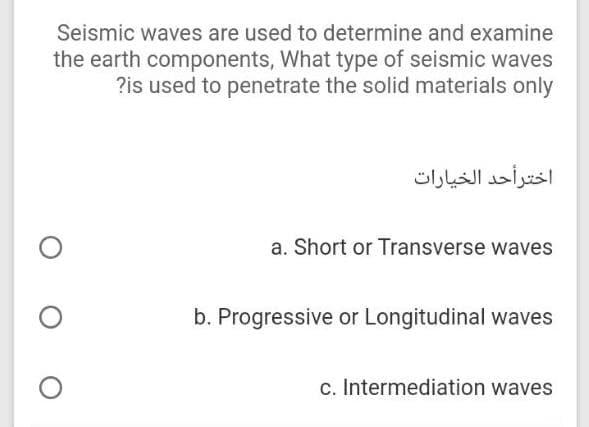 Seismic waves are used to determine and examine
the earth components, What type of seismic waves
?is used to penetrate the solid materials only
اخترأحد الخيارات
a. Short or Transverse waves
b. Progressive or Longitudinal waves
c. Intermediation waves
