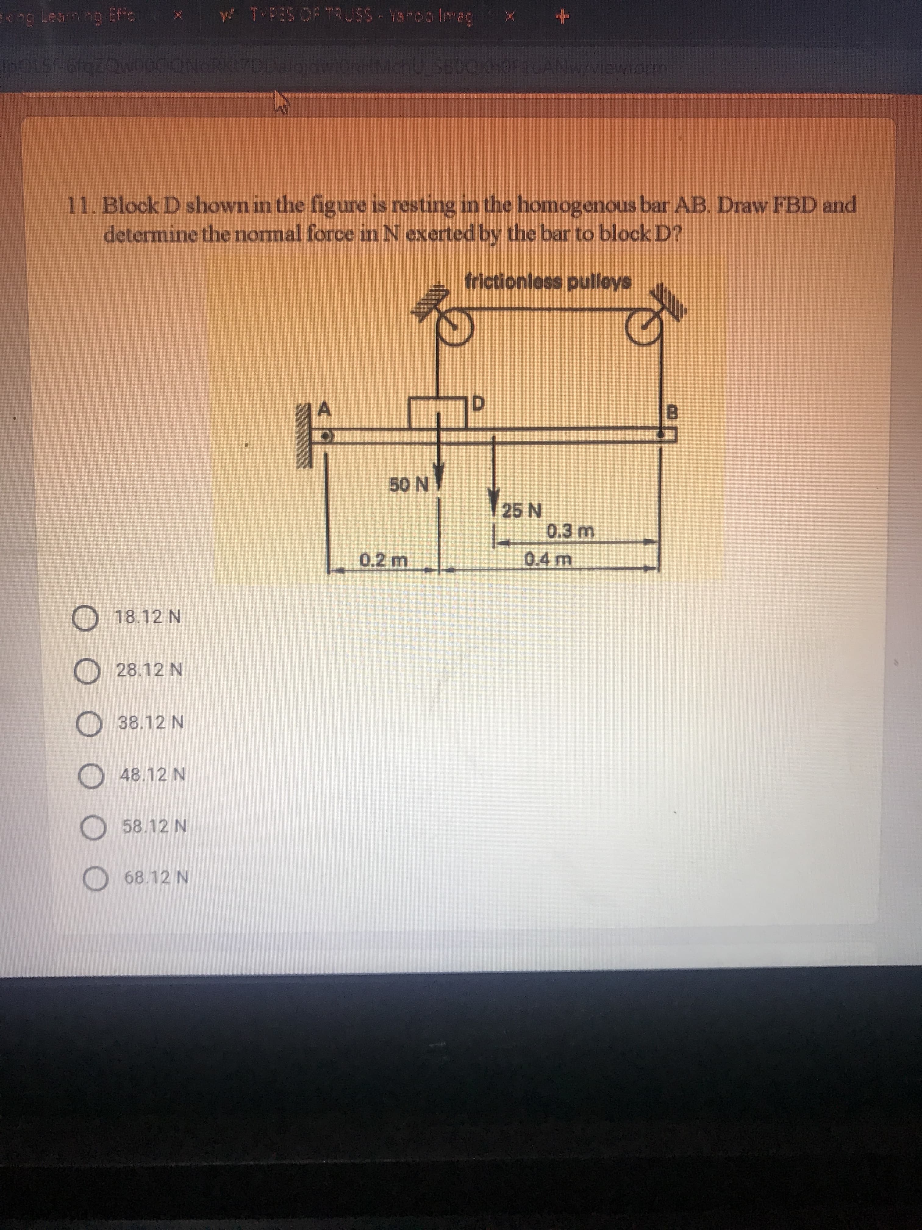 y TPES OF TRUSS-Yarco Imag
IPOLST-6fqZQw000QNORKI7DDalojowiCnHMchU SBOOKhOFtUANW/Viewiorm
11. Block D shown in the figure is resting in the homogenous bar AB. Draw FBD and
determine the normal force in N exerted by the bar to block D?
frictionless pulleys
DI
N OG
25 N
0.3 m
0.2 m
0.4 m
O 18.12 N
O 28.12 N
O 38.12 N
O 48.12 N
O 58.12 N
O 68.12 N
