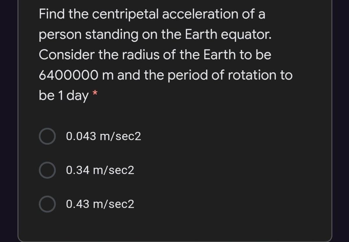 Find the centripetal acceleration of a
person standing on the Earth equator.
Consider the radius of the Earth to be
6400000 m and the period of rotation to
be 1 day
*
0.043 m/sec2
0.34 m/sec2
0.43 m/sec2
