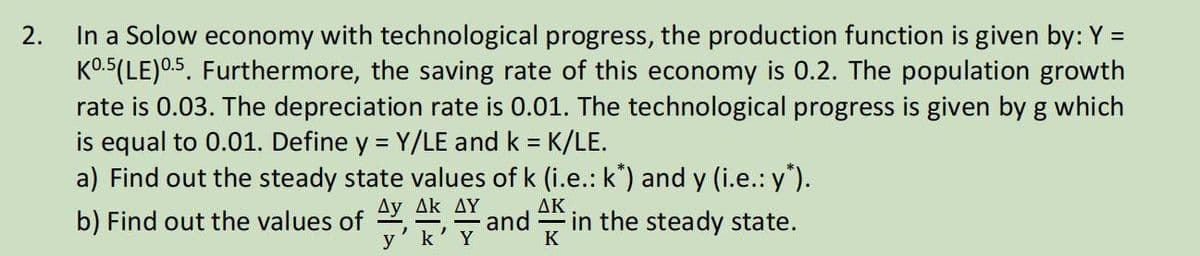 In a Solow economy with technological progress, the production function is given by: Y =
KO.5(LE)0.5. Furthermore, the saving rate of this economy is 0.2. The population growth
rate is 0.03. The depreciation rate is 0.01. The technological progress is given by g which
is equal to 0.01. Define y = Y/LE and k = K/LE.
a) Find out the steady state values of k (i.e.: k*) and y (i.e.: y").
2.
Ay Ak AY
ΔΚ
b) Find out the values of
and
in the steady state.
K
y'k'Y
