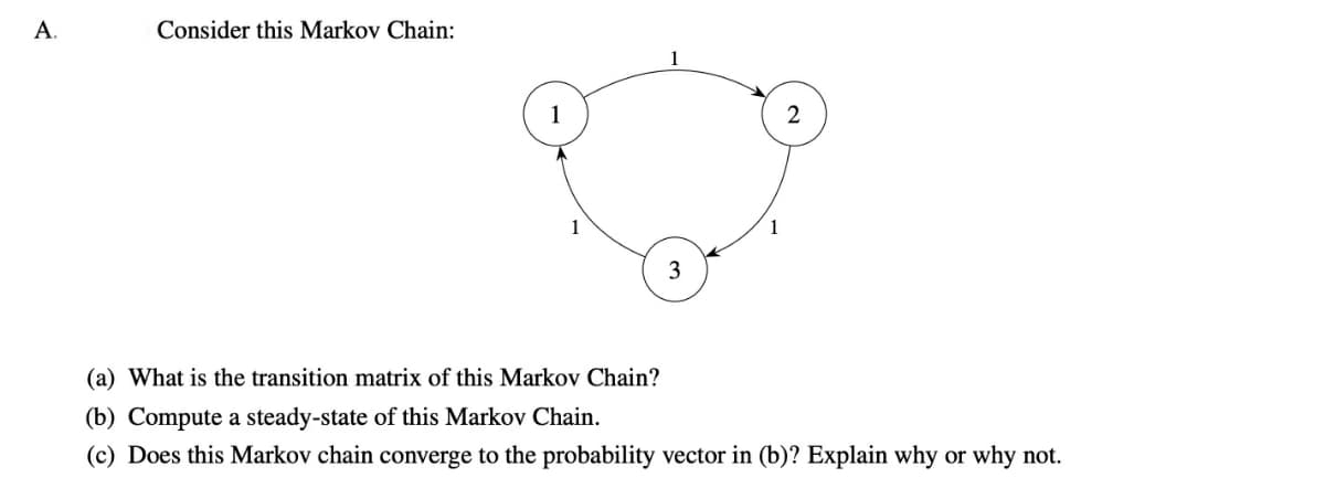 A.
Consider this Markov Chain:
3
2
(a) What is the transition matrix of this Markov Chain?
(b) Compute a steady-state of this Markov Chain.
(c) Does this Markov chain converge to the probability vector in (b)? Explain why or why not.