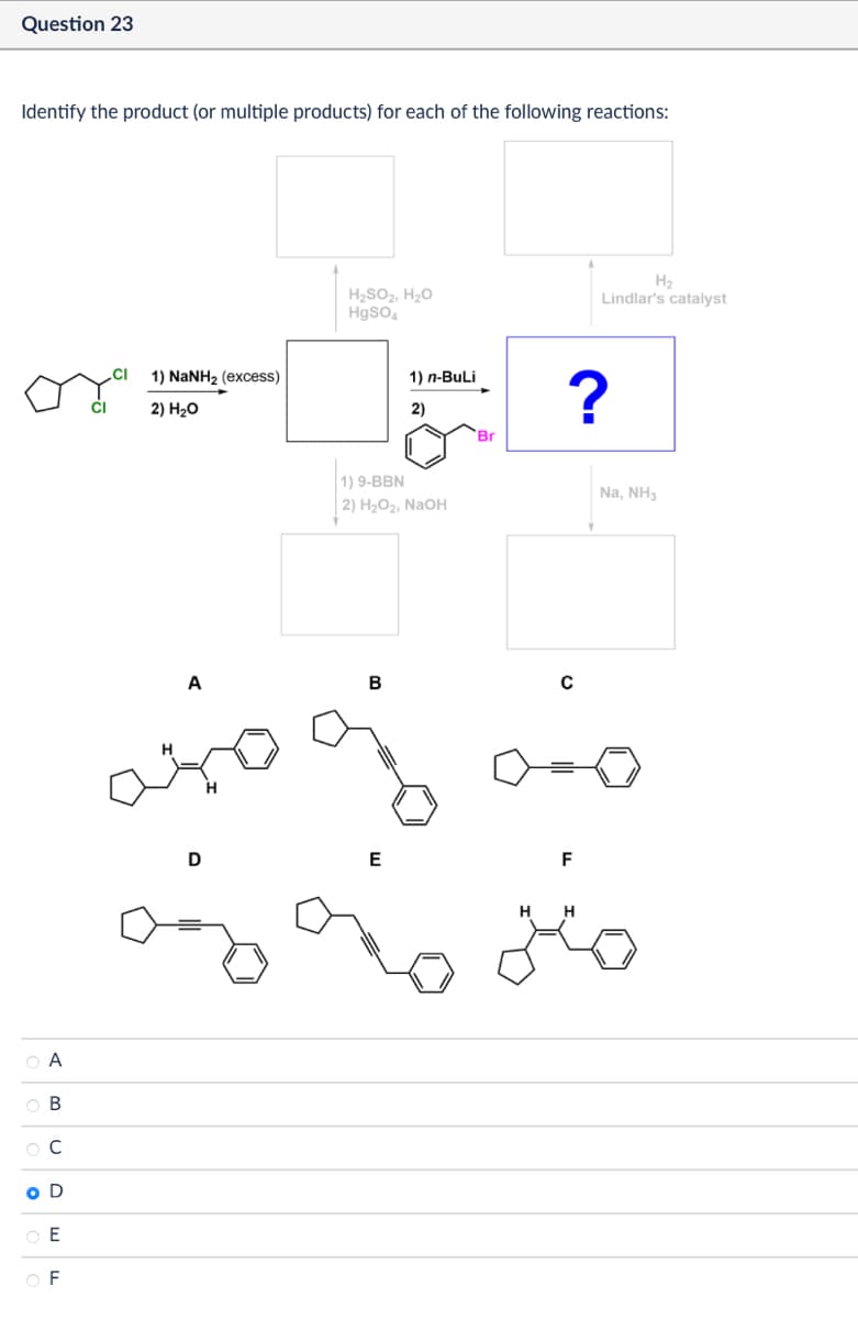 Question 23
Identify the product (or multiple products) for each of the following reactions:
А
AB
В
C
O D
E
F
1) NaNH2 (excess)
2) H₂O
H2
H₂SO2, H₂O
HgSO4
Lindlar's catalyst
2)
1) n-BuLi
91
Br
1) 9-BBN
2) H2O2, NaOH
A
B
с
D
E
?
F
HH
Na, NH3