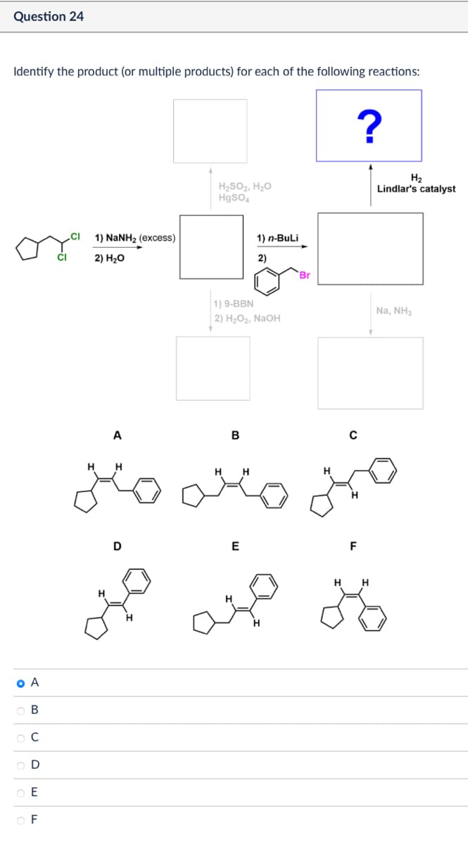 Question 24
Identify the product (or multiple products) for each of the following reactions:
1) NaNH2 (excess)
CI
2) H₂O
O A
ABCD
H₂SO2, H₂O
HgSO4
1) n-BuLi
2)
Br
1) 9-BBN
2) H₂O2, NaOH
?
B
C
A
H H
zio
H H
E
OF
D
E
ميه
ممنه
H2
Lindlar's catalyst
F
Na, NH3
H H
28