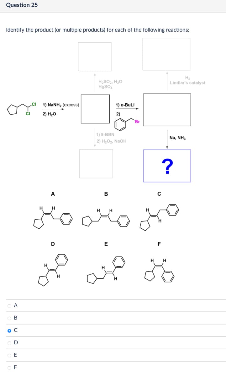 Question 25
Identify the product (or multiple products) for each of the following reactions:
A
B
ос
D
E
F
1) NaNH2 (excess)
2) H₂O
A
H H
مننه
D
H
H
H₂
H₂SO2, H₂O
HgSO4
Lindlar's catalyst
Br
1.6
1) n-BuLi
1) 9-BBN
2) H₂O2, NaOH
B
C
H H
H
H
E
Na, NH3
?
F
H H