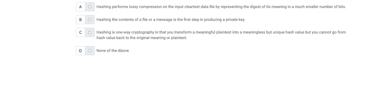 A O Hashing performs lossy compression on the input cleartext data file by representing the digest of its meaning in a much smaller number of bits.
B O
с
D
O
O
Hashing the contents of a file or a message is the first step in producing a private key.
Hashing is one-way cryptography in that you transform a meaningful plaintext into a meaningless but unique hash value but you cannot go from
hash value back to the original meaning or plaintext.
None of the Above