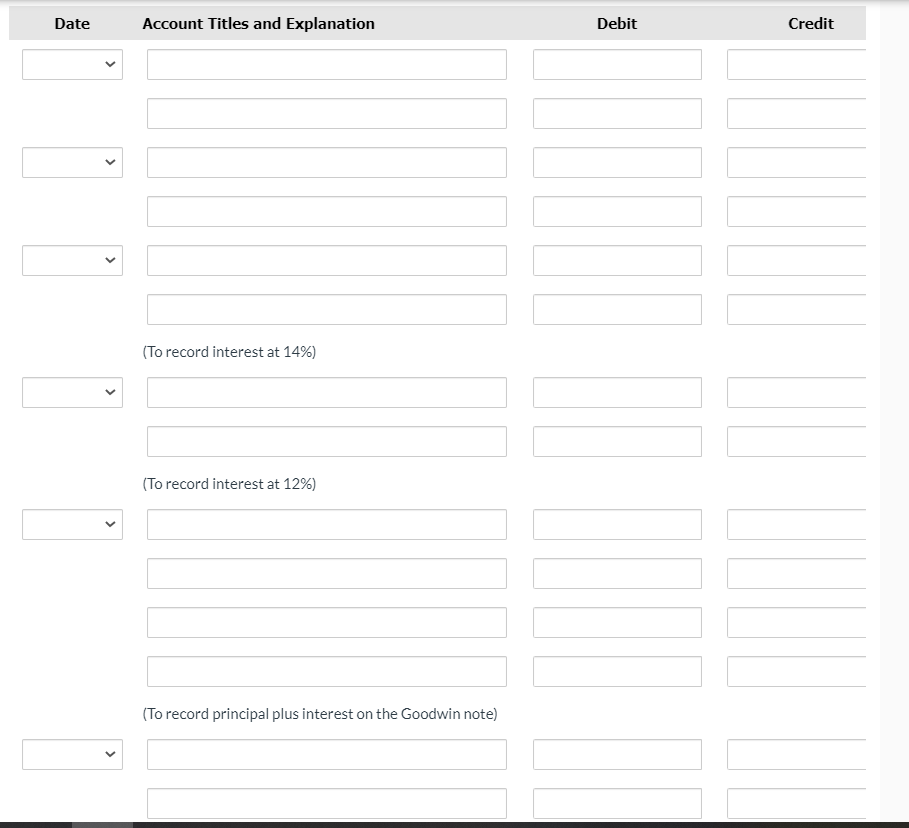### Journal Entry Template

**Instructions:**

Use this template to record detailed journal entries. Each entry should include the date, specific account titles, a description or explanation for the entry, and the respective amounts.

#### Template Structure:

- **Date**: The date of the transaction.
- **Account Titles and Explanation**: The specific accounts affected and a brief explanation of the transaction.
- **Debit**: Amount to be debited.
- **Credit**: Amount to be credited.

---

#### Journal Entry Table:

| **Date** | **Account Titles and Explanation** | **Debit** | **Credit** |
|----------|------------------------------------|-----------|------------|
| [Select Date] |                                  |           |              |
| [Account Title] |                                  |           |              |
| [Account Title] |                                  |           |              |
| [Select Date] |                                  |           |              |
| [Account Title] |                                  |           |              |
| [Account Title] |                                  |           |              |
| [Select Date] |                                  |           |              |
| [Account Title] | (To record interest at 14%)       |           |              |
| [Account Title] |                                  |           |              |
| [Select Date] |                                  |           |              |
| [Account Title] | (To record interest at 12%)       |           |              |
| [Account Title] |                                  |           |              |
| [Select Date] |                                  |           |              |
| [Account Title] | (To record principal plus interest on the Goodwin note) |           |              |
| [Account Title] |                                  |           |              |

---

**Example:**

1. **Recording Interest**:
   - **14% Interest**:
     - **Date**: Select the date
     - **Debit**: Interest Expense
     - **Credit**: Interest Payable

2. **Recording Principal Plus Interest**:
   - **Goodwin Note**:
     - **Date**: Select the date
     - **Debit**: Notes Payable (Principal)
     - **Credit**: Cash (Total amount, including interest)

This template provides a structured format for students to learn and practice how to record journal entries in accounting. The inclusion of placeholders for dates, account titles, explanations, debits, and credits ensures comprehensive documentation of financial transactions.