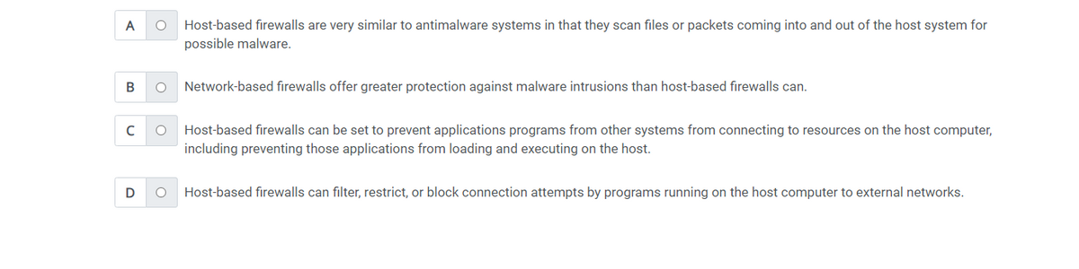 A O
B O
C O
D
Host-based firewalls are very similar to antimalware systems in that they scan files or packets coming into and out of the host system for
possible malware.
Network-based firewalls offer greater protection against malware intrusions than host-based firewalls can.
Host-based firewalls can be set to prevent applications programs from other systems from connecting to resources on the host computer,
including preventing those applications from loading and executing on the host.
O Host-based firewalls can filter, restrict, or block connection attempts by programs running on the host computer to external networks.