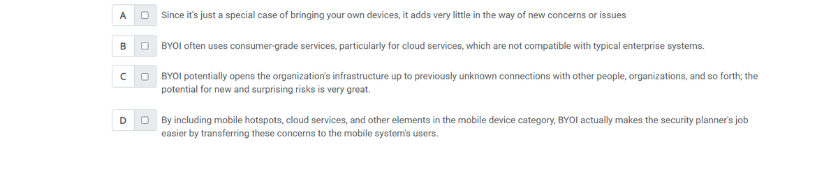 A
B
с
D
0 Since it's just a special case of bringing your own devices, it adds very little in the way of new concerns or issues
0
0
BYOI often uses consumer-grade services, particularly for cloud services, which are not compatible with typical enterprise systems.
BYOI potentially opens the organization's infrastructure up to previously unknown connections with other people, organizations, and so forth; the
potential for new and surprising risks is very great.
0
By including mobile hotspots, cloud services, and other elements in the mobile device category, BYOI actually makes the security planner's job
easier by transferring these concerns to the mobile system's users.