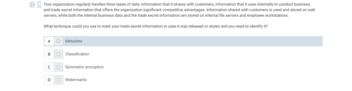 ▸ Your organization regularly handles three types of data: information that it shares with customers, information that it uses internally to conduct business,
and trade secret information that offers the organization significant competitive advantages. Information shared with customers is used and stored on web
servers, while both the internal business data and the trade secret information are stored on internal file servers and employee workstations.
What technique could you use to mark your trade secret information in case it was released or stolen and you need to identify it?
A
B
с
D
O Metadata
O Classification
O Symmetric encryption
O Watermarks