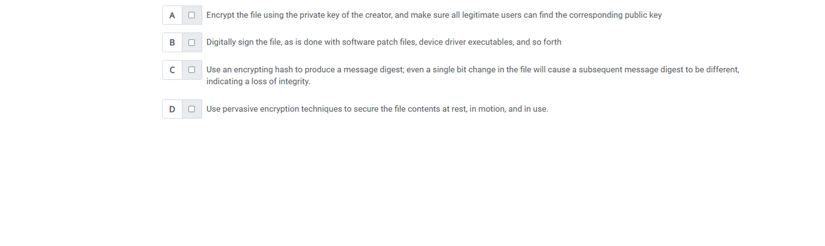 A
B
с
D
0
0
Encrypt the file using the private key of the creator, and make sure all legitimate users can find the corresponding public key
Digitally sign the file, as is done with software patch files, device driver executables, and so forth
Use an encrypting hash to produce a message digest; even a single bit change in the file will cause a subsequent message digest to be different,
indicating a loss of integrity.
Use pervasive encryption techniques to secure the file contents at rest, in motion, and in use.