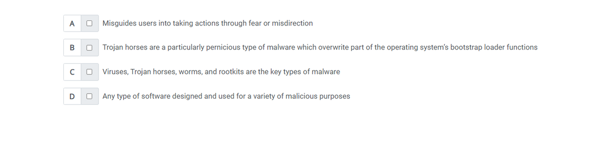 A 0 Misguides users into taking actions through fear or misdirection
B 0
с
D
0
0
Trojan horses are a particularly pernicious type of malware which overwrite part of the operating system's bootstrap loader functions
Viruses, Trojan horses, worms, and rootkits are the key types of malware
Any type of software designed and used for a variety of malicious purposes