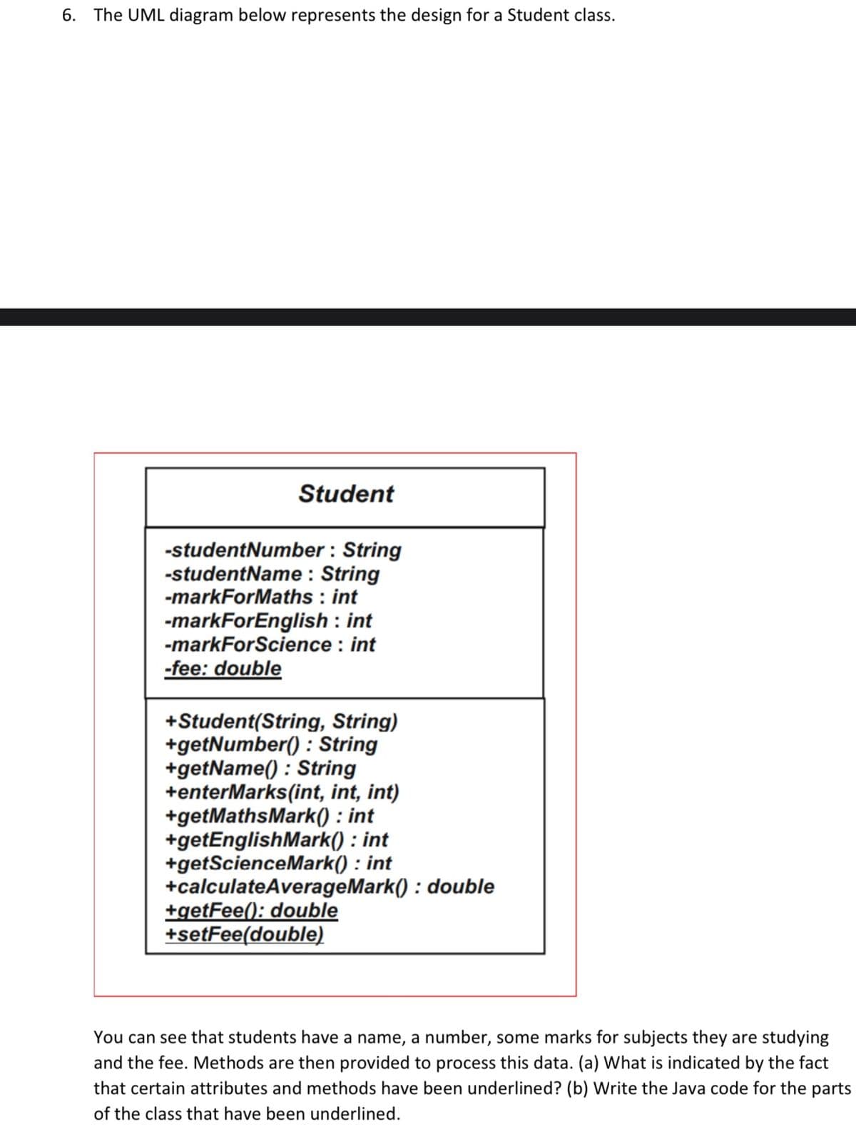 6. The UML diagram below represents the design for a Student class.
Student
-studentNumber : String
-studentName : String
-markForMaths : int
-markForEnglish : int
-markForScience : int
-fee: double
+Student(String, String)
+getNumber() : String
+getName() : String
+enterMarks(int, int, int)
+getMathsMark() : int
+getEnglishMark() : int
+getScienceMark() : int
+calculateAverageMark() : double
+getFee(): double
+setFee(double)
You can see that students have a name, a number, some marks for subjects they are studying
and the fee. Methods are then provided to process this data. (a) What is indicated by the fact
that certain attributes and methods have been underlined? (b) Write the Java code for the parts
of the class that have been underlined.
