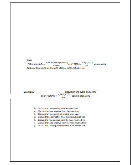 Given
Model Data)P(Data
P(MD)P(D)
P(Data|Model) --
or P(DIM) -
show that the
PIN)
following statements are true with a formal mathematical proof.
Question 2
discussion and avoid plagiarism.
MD)P(D)
given P(DIM) =
solve the following
a. Discuss the True pasitive from the main tree
e. Discuss the False negative from the main tree
L Discuss the True negative from the main tree.
* Discuss the False Positive from the main reverse tree
A Discuss the True positive from the main reverse tree
i Discuss the False negative from the main reverse tree
i Discuss the True negative from the main reverse tree.
