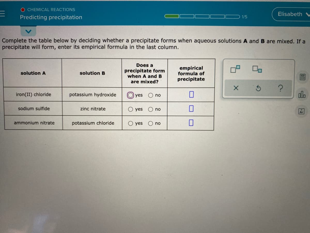 O CHEMICAL REACTIONS
Elisabeth
Predicting precipitation
1/5
Complete the table below by deciding whether a precipitate forms when aqueous solutions A and B are mixed. If a
precipitate will form, enter its empirical formula in the last column.
Does a
precipitate form
when A and B
empirical
formula of
solution A
solution B
precipitate
are mixed?
potassium hydroxide
olo
iron(II) chloride
O yes
no
sodium sulfide
zinc nitrate
O yes
O no
Ar
ammonium nitrate
potassium chloride
O yes
no
