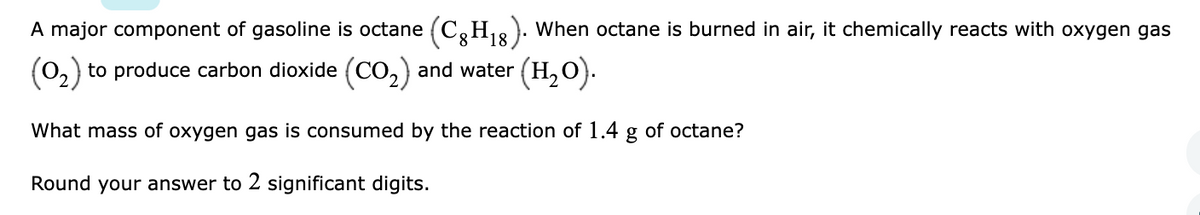 A major component of gasoline is octane (C,H12): When octane is burned in air, it chemically reacts with oxygen gas
(0,) to produce carbon dioxide (Co,) and water (H, O).
What mass of oxygen gas is consumed by the reaction of 1.4 g of octane?
Round your answer to 2 significant digits.
