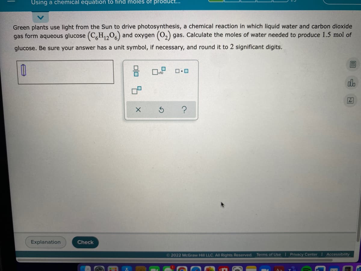 Using a chemical equation to find moles of product...
Green plants use light from the Sun to drive photosynthesis, a chemical reaction in which liquid water and carbon dioxide
gas form aqueous glucose (C,H,,06) and oxygen (O,) gas. Calculate the moles of water needed to produce 1.5 mol of
glucose. Be sure your answer has a unit symbol, if necessary, and round it to 2 significant digits.
do
Ar
?
Explanation
Check
02022 McGraw Hill LLC. All Rights Reserved.
Terms of Use Privacy Center | Accessibility
