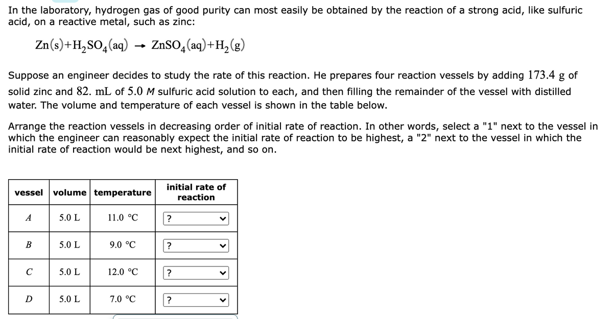 In the laboratory, hydrogen gas of good purity can most easily be obtained by the reaction of a strong acid, like sulfuric
acid, on a reactive metal, such as zinc:
Zn(s)+H,SO,(aq)
ZnSO,(aq)+H,(g)
Suppose an engineer decides to study the rate of this reaction. He prepares four reaction vessels by adding 173.4 g of
solid zinc and 82. mL of 5.0 M sulfuric acid solution to each, and then filling the remainder of the vessel with distilled
water. The volume and temperature of each vessel is shown in the table below.
Arrange the reaction vessels in decreasing order of initial rate of reaction. In other words, select a "1" next to the vessel in
which the engineer can reasonably expect the initial rate of reaction to be highest, a "2" next to the vessel in which the
initial rate of reaction would be next highest, and so on.
initial rate of
vessel
volume temperature
reaction
A
5.0 L
11.0 °C
?
В
5.0 L
9.0 °C
?
5.0 L
12.0 °C
D
5.0 L
7.0 °C
| >
