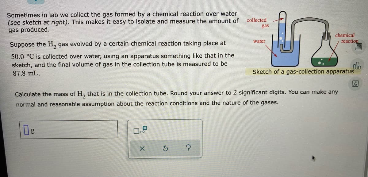 Sometimes in lab we collect the gas formed by a chemical reaction over water
(see sketch at right). This makes it easy to isolate and measure the amount of
gas produced.
collected
gas
chemical
reaction
water
Suppose the H, gas evolved by a certain chemical reaction taking place at
50.0 °C is collected over water, using an apparatus something like that in the
sketch, and the final volume of gas in the collection tube is measured to be
87.8 mL.
dla
Sketch of a gas-collection apparatus
Ar
Calculate the mass of H, that is in the collection tube. Round your answer to 2 significant digits. You can make any
normal and reasonable assumption about the reaction conditions and the nature of the gases.
