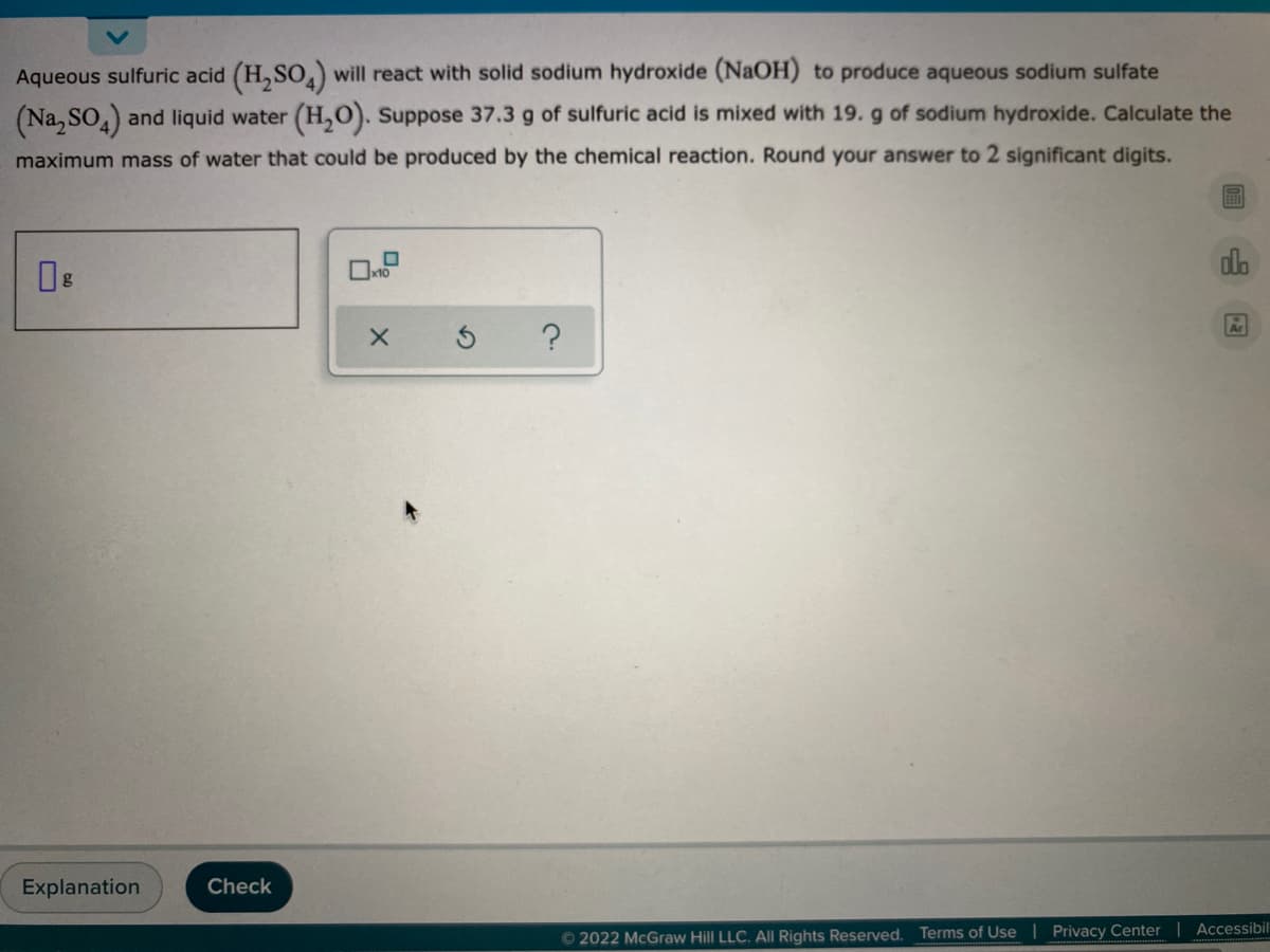 Aqueous sulfuric acid (H,SO) will react with solid sodium hydroxide (NaOH) to produce aqueous sodium sulfate
(Na, SO) and liquid water (H,0). Suppose 37.3 g of sulfuric acid is mixed with 19. g of sodium hydroxide. Calculate the
maximum mass of water that could be produced by the chemical reaction. Round your answer to 2 significant digits.
alo
Explanation
Check
© 2022 McGraw Hill LLC. All Rights Reserved. Terms of Use | Privacy Center | Accessibil
