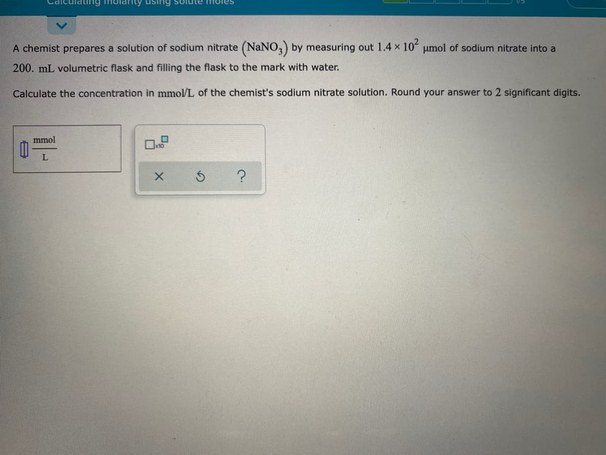 Calcul
rity using solute i8les
A chemist prepares a solution of sodium nitrate (NaNO,) by measuring out 1.4 x 10 umol of sodium nitrate into a
200. mL volumetric flask and filling the flask to the mark with water.
Calculate the concentration in mmol/L of the chemist's sodium nitrate solution. Round your answer to 2 significant digits.
mmol
L
日
