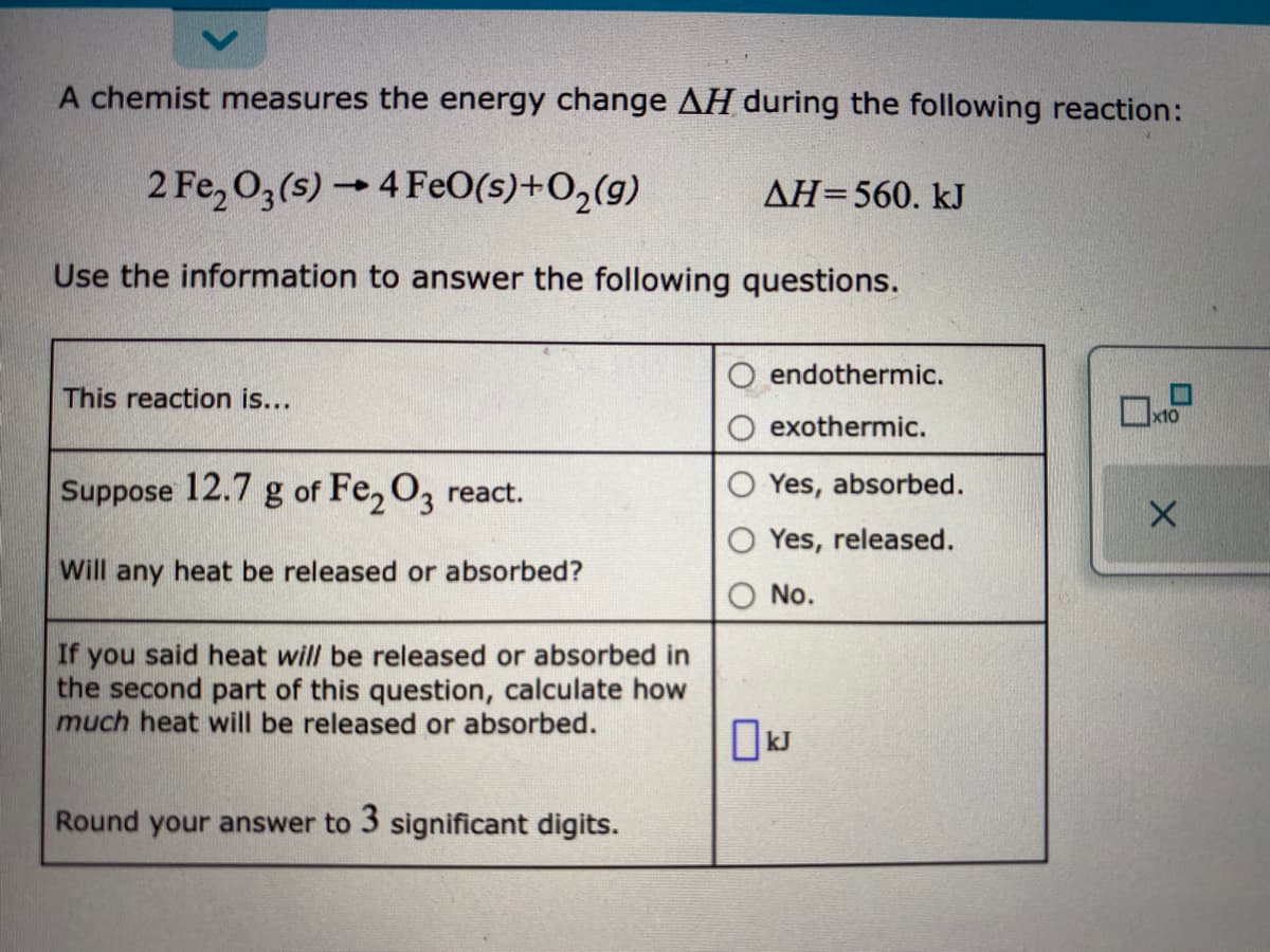 A chemist measures the energy change AH during the following reaction:
2 Fe, O3(s) 4 FeO(s)+O,(g)
AH=560. kJ
Use the information to answer the following questions.
endothermic.
This reaction is...
exothermic.
Suppose 12.7 g of Fe, O, react.
Yes, absorbed.
Yes, released.
Will any heat be released or absorbed?
No.
If you said heat will be released or absorbed in
the second part of this question, calculate how
much heat will be released or absorbed.
Round your answer to 3 significant digits.
