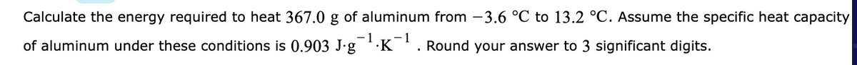 Calculate the energy required to heat 367.0 g of aluminum from -3.6 °C to 13.2 °C. Assume the specific heat capacity
-1
of aluminum under these conditions is 0.903 J-g K. Round your answer to 3 significant digits.
