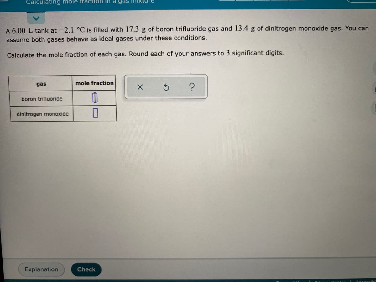 Calculating mölé fractlön IH a gas
A 6.00 L tank at -2.1 °C is filled with 17.3 g of boron trifluoride gas and 13.4 g of dinitrogen monoxide gas. You can
assume both gases behave as ideal gases under these conditions.
Calculate the mole fraction of each gas. Round each of your answers to 3 significant digits.
gas
mole fraction
boron trifluoride
dinitrogen monoxide
Explanation
Check
