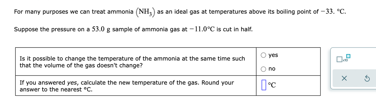 For many purposes we can treat ammonia (NH,) as an ideal gas at temperatures above its boiling point of -33. °C.
Suppose the pressure on a 53.0 g sample of ammonia gas at -11.0°C is cut in half.
yes
Is it possible to change the temperature of the ammonia at the same time such
that the volume of the gas doesn't change?
x10
no
If you answered yes, calculate the new temperature of the gas. Round your
°C
answer to the nearest °C.
