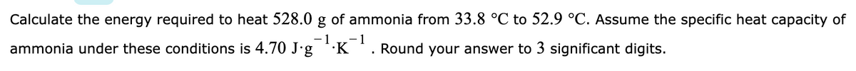 Calculate the energy required to heat 528.0 g of ammonia from 33.8 °C to 52.9 °C. Assume the specific heat capacity of
ammonia under these conditions is 4.70 J'g K
- 1
Round your answer to 3 significant digits.
