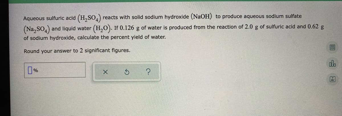 Aqueous sulfuric acid (H,SO) reacts with solid sodium hydroxide (NaOH) to produce aqueous sodium sulfate
(Na,SO.)
and liquid water (H,0). If 0.126 g of water is produced from the reaction of 2.0 g of sulfuric acid and 0.62 g
of sodium hydroxide, calculate the percent yield of water.
Round your answer to 2 significant figures.
%
Ar
