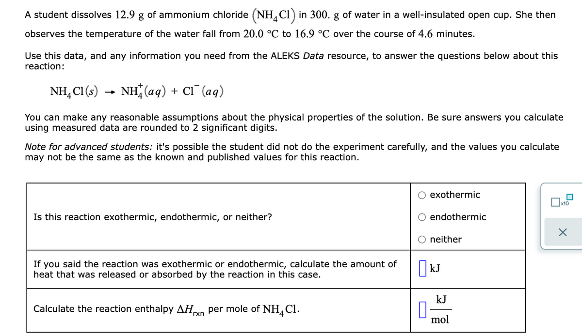 A student dissolves 12.9 g of ammonium chloride (NH, Ci) in 300. g of water in a well-insulated open cup. She then
4
observes the temperature of the water fall from 20.0 °C to 16.9 °C over the course of 4.6 minutes.
Use this data, and any information you need from the ALEKS Data resource, to answer the questions below about this
reaction:
NH, CI (s)
NH (aq) + CI (aq)
You can make any reasonable assumptions about the physical properties of the solution. Be sure answers you calculate
using measured data are rounded to 2 significant digits.
Note for advanced students: it's possible the student did not do the experiment carefully, and the values you calculate
may not be the same as the known and published values for this reaction.
O exothermic
x10
Is this reaction exothermic, endothermic, or neither?
endothermic
neither
you said the reaction was exothermic or endothermic, calculate the amount of
heat that was released or absorbed by the reaction in this case.
If
|kJ
kJ
Calculate the reaction enthalpy AHvn per mole of NH,Cl.
4
rxn
mol
