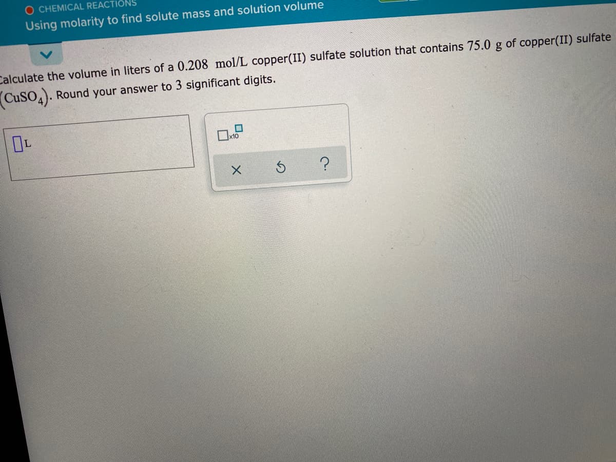 O CHEMICAL REACTIONS
Using molarity to find solute mass and solution volume
Calculate the volume in liters of a 0.208 mol/L copper(II) sulfate solution that contains 75.0 g of copper(II) sulfate
CuSO,). Round your answer to 3 significant digits.
