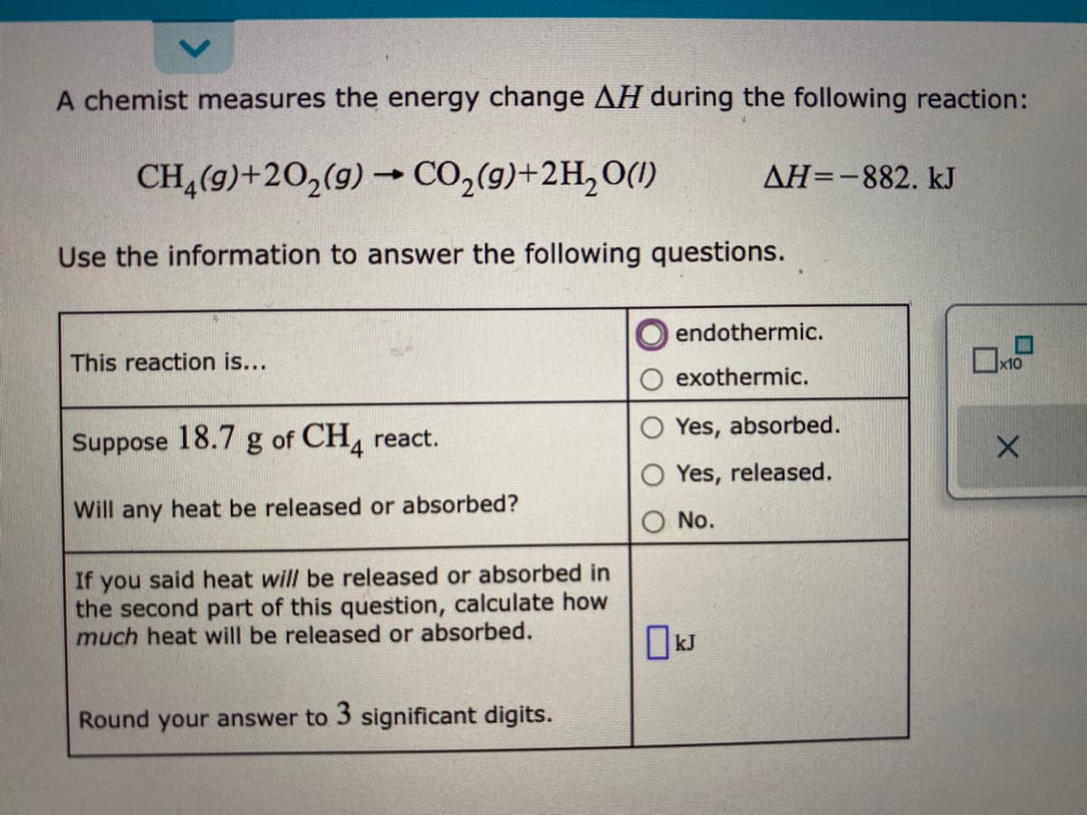 A chemist measures the energy change AH during the following reaction:
CH,(9)+20,(9) → CO,(9)+2H,0(1)
AH=-882. kJ
Use the information to answer the following questions.
endothermic.
This reaction is...
exothermic.
Yes, absorbed.
Suppose 18.7 g of CH, react.
Yes, released.
Will any heat be released or absorbed?
No.
If you said heat will be released or absorbed in
the second part of this question, calculate how
much heat will be released or absorbed.
Round your answer to 3 significant digits.
