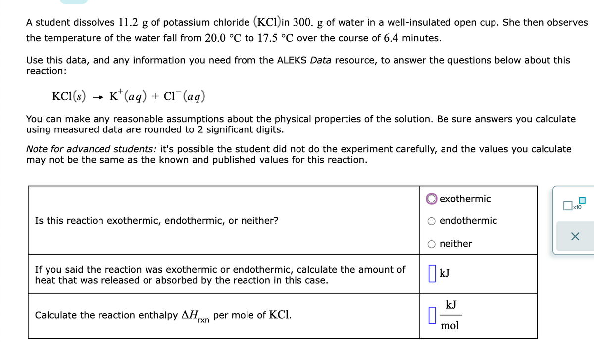 A student dissolves 11.2 g of potassium chloride (KCI)in 300. g of water in a well-insulated open cup. She then observes
the temperature of the water fall from 20.0 °C to 17.5 °C over the course of 6.4 minutes.
Use this data, and any information you need from the ALEKS Data resource, to answer the questions below about this
reaction:
KC1(s)
K*(aq) + Cl¯ (aq)
You can make any reasonable assumptions about the physical properties of the solution. Be sure answers you calculate
using measured data are rounded to 2 significant digits.
Note for advanced students: it's possible the student did not do the experiment carefully, and the values you calculate
may not be the same as the known and published values for this reaction.
exothermic
Is this reaction exothermic, endothermic, or neither?
endothermic
neither
If you said the reaction was exothermic or endothermic, calculate the amount of
heat that was released or absorbed by the reaction in this case.
| kJ
kJ
Calculate the reaction enthalpy AHn per mole of KCl.
rxn
mol
