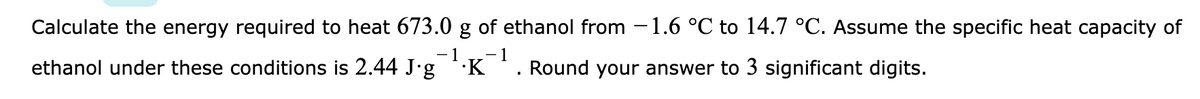 Calculate the energy required to heat 673.0 g of ethanol from -1.6 °C to 14.7 °C. Assume the specific heat capacity of
- 1
ethanol under these conditions is 2.44 J'g 'K
Round your answer to 3 significant digits.
